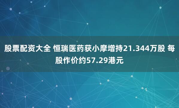 股票配资大全 恒瑞医药获小摩增持21.344万股 每股作价约57.29港元