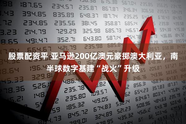 股票配资平 亚马逊200亿澳元豪掷澳大利亚，南半球数字基建“战火”升级