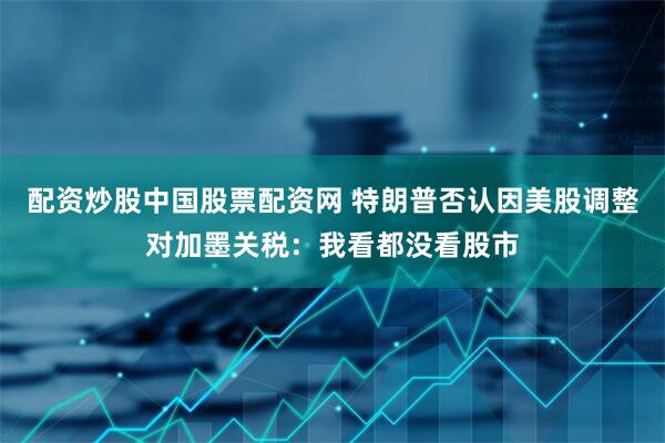 配资炒股中国股票配资网 特朗普否认因美股调整对加墨关税：我看都没看股市