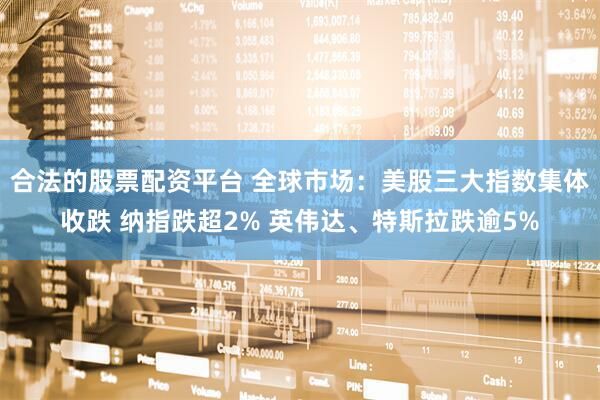 合法的股票配资平台 全球市场：美股三大指数集体收跌 纳指跌超2% 英伟达、特斯拉跌逾5%