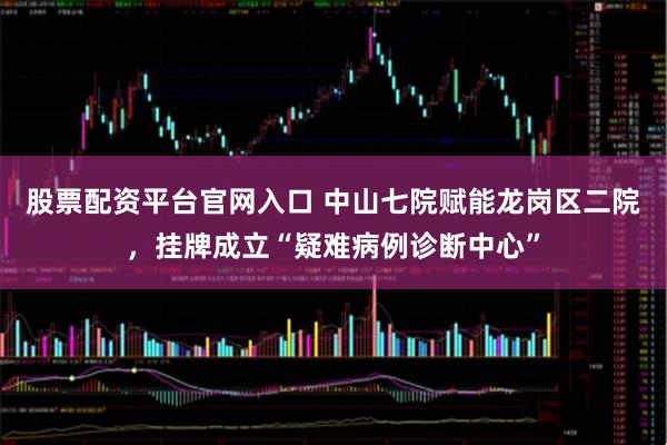 股票配资平台官网入口 中山七院赋能龙岗区二院，挂牌成立“疑难病例诊断中心”