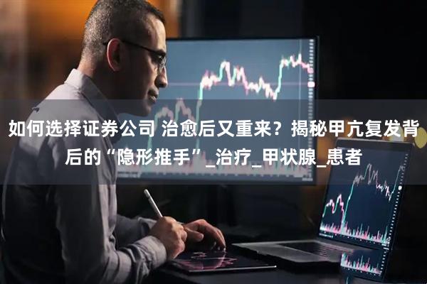 如何选择证券公司 治愈后又重来？揭秘甲亢复发背后的“隐形推手”_治疗_甲状腺_患者