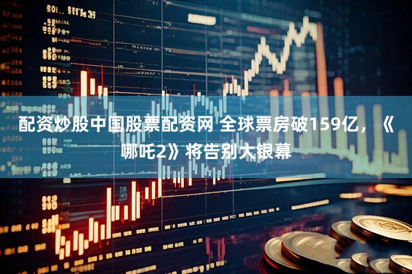 配资炒股中国股票配资网 全球票房破159亿，《哪吒2》将告别大银幕
