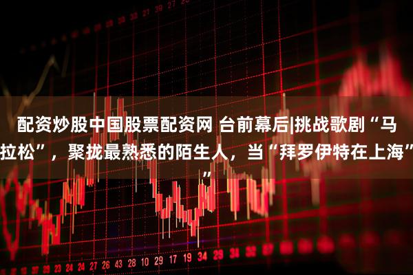 配资炒股中国股票配资网 台前幕后|挑战歌剧“马拉松”，聚拢最熟悉的陌生人，当“拜罗伊特在上海”