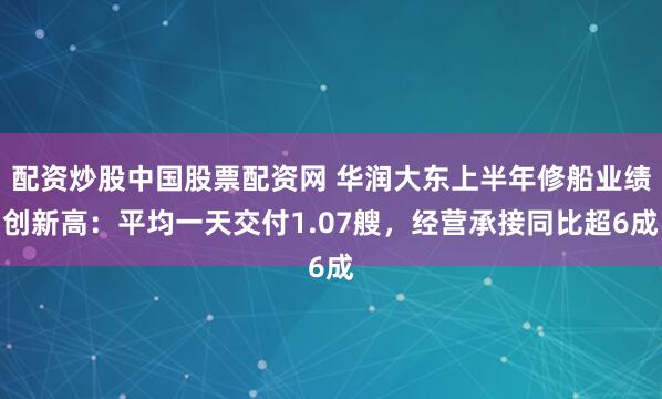 配资炒股中国股票配资网 华润大东上半年修船业绩创新高：平均一天交付1.07艘，经营承接同比超6成