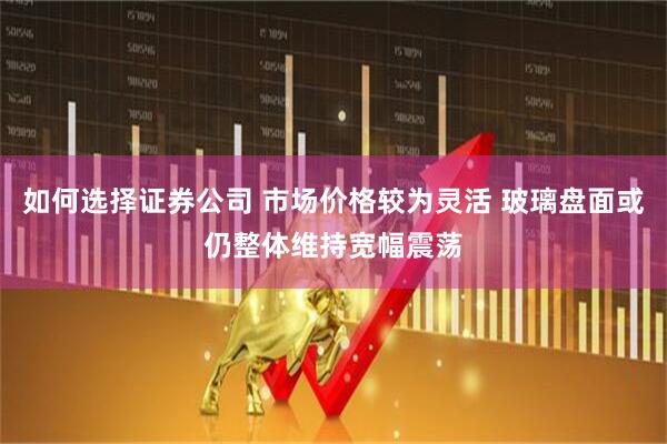 如何选择证券公司 市场价格较为灵活 玻璃盘面或仍整体维持宽幅震荡