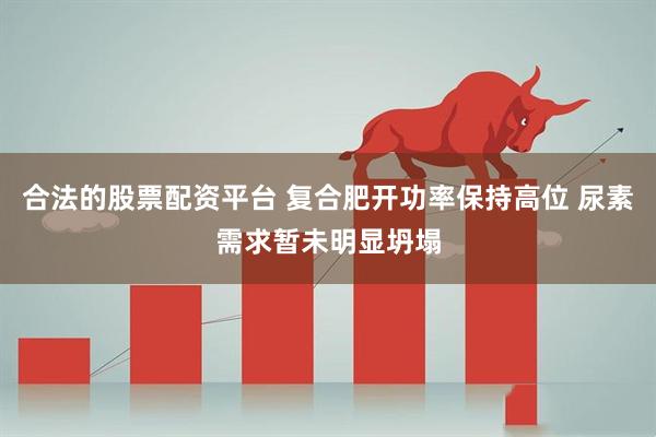 合法的股票配资平台 复合肥开功率保持高位 尿素需求暂未明显坍塌