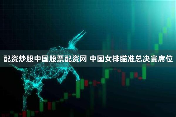 配资炒股中国股票配资网 中国女排瞄准总决赛席位