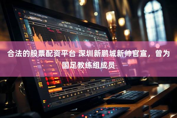 合法的股票配资平台 深圳新鹏城新帅官宣，曾为国足教练组成员