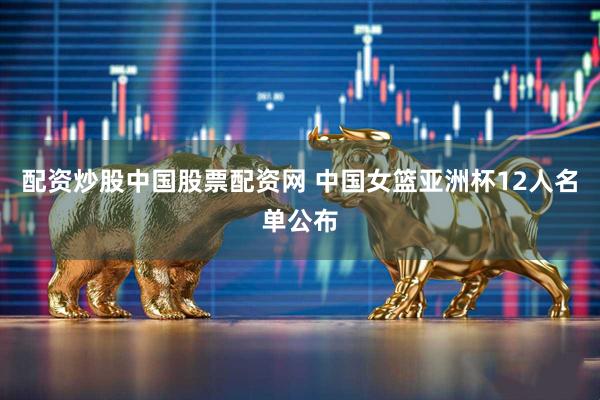配资炒股中国股票配资网 中国女篮亚洲杯12人名单公布