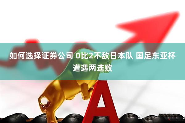 如何选择证券公司 0比2不敌日本队 国足东亚杯遭遇两连败