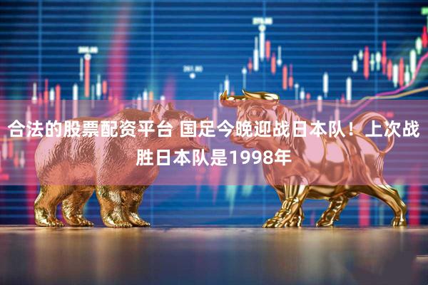 合法的股票配资平台 国足今晚迎战日本队！上次战胜日本队是1998年