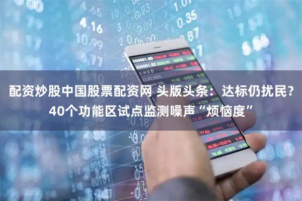 配资炒股中国股票配资网 头版头条：达标仍扰民？40个功能区试点监测噪声“烦恼度”