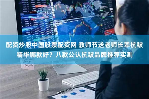 配资炒股中国股票配资网 教师节送老师长辈抗皱精华哪款好？八款公认抗皱品牌推荐实测