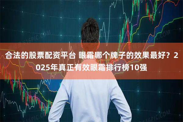 合法的股票配资平台 眼霜哪个牌子的效果最好？2025年真正有效眼霜排行榜10强